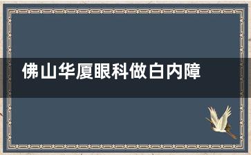 佛山华厦眼科做白内障好吗？精细化技术|医生团队|患者实例的真实呈现医院白内障手术技术水平！